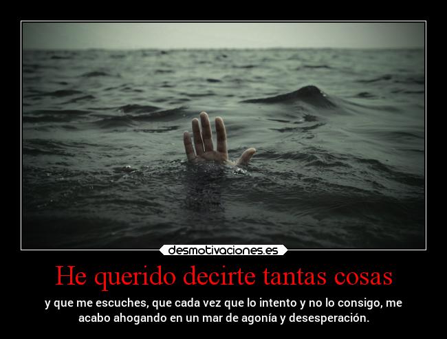 He querido decirte tantas cosas - y que me escuches, que cada vez que lo intento y no lo consigo, me
acabo ahogando en un mar de agonía y desesperación.