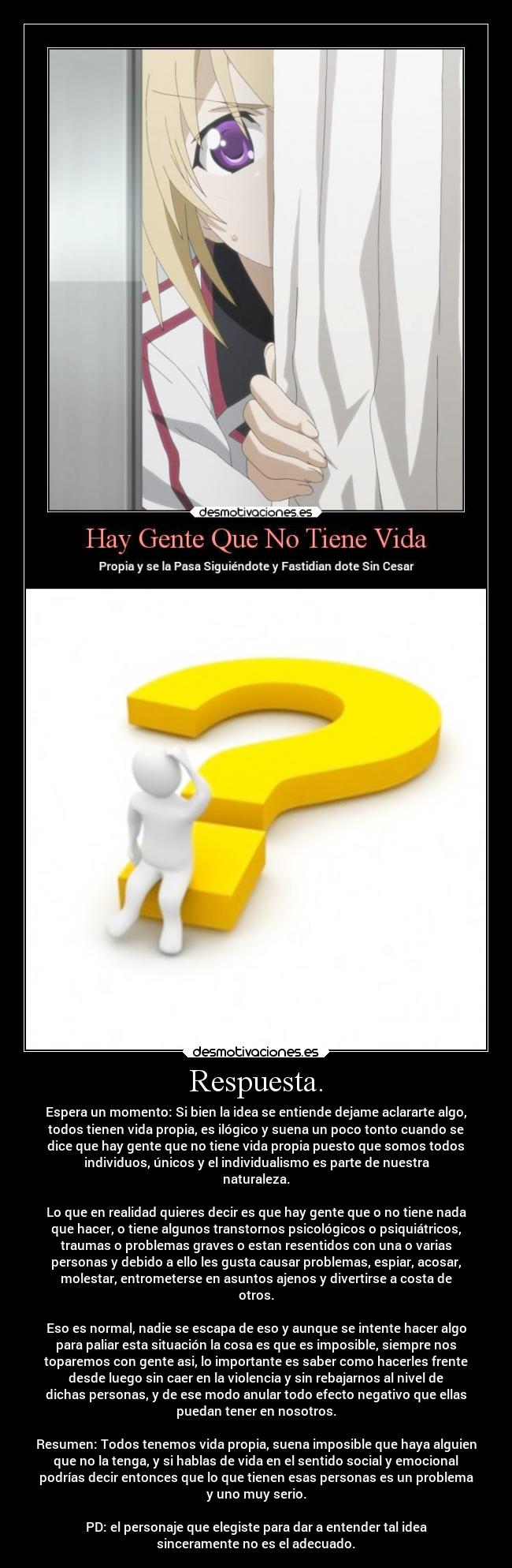 Respuesta. - Espera un momento: Si bien la idea se entiende dejame aclararte algo,
todos tienen vida propia, es ilógico y suena un poco tonto cuando se
dice que hay gente que no tiene vida propia puesto que somos todos
individuos, únicos y el individualismo es parte de nuestra
naturaleza.
Lo que en realidad quieres decir es que hay gente que o no tiene nada
que hacer, o tiene algunos transtornos psicológicos o psiquiátricos,
traumas o problemas graves o estan resentidos con una o varias
personas y debido a ello les gusta causar problemas, espiar, acosar,
molestar, entrometerse en asuntos ajenos y divertirse a costa de
otros.
Eso es normal, nadie se escapa de eso y aunque se intente hacer algo
para paliar esta situación la cosa es que es imposible, siempre nos
toparemos con gente asi, lo importante es saber como hacerles frente
desde luego sin caer en la violencia y sin rebajarnos al nivel de
dichas personas, y de ese modo anular todo efecto negativo que ellas
puedan tener en nosotros.
Resumen: Todos tenemos vida propia, suena imposible que haya alguien
que no la tenga, y si hablas de vida en el sentido social y emocional
podrías decir entonces que lo que tienen esas personas es un problema
y uno muy serio.
PD: el personaje que elegiste para dar a entender tal idea
sinceramente no es el adecuado.