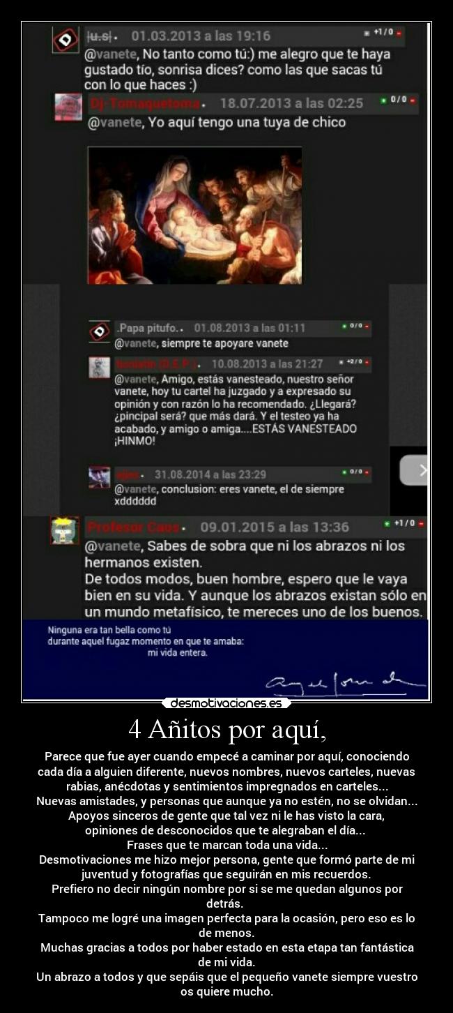 4 Añitos por aquí, - Parece que fue ayer cuando empecé a caminar por aquí, conociendo
cada día a alguien diferente, nuevos nombres, nuevos carteles, nuevas
rabias, anécdotas y sentimientos impregnados en carteles...
Nuevas amistades, y personas que aunque ya no estén, no se olvidan...
Apoyos sinceros de gente que tal vez ni le has visto la cara,
opiniones de desconocidos que te alegraban el día...
Frases que te marcan toda una vida...
Desmotivaciones me hizo mejor persona, gente que formó parte de mi
juventud y fotografías que seguirán en mis recuerdos.
Prefiero no decir ningún nombre por si se me quedan algunos por
detrás.
Tampoco me logré una imagen perfecta para la ocasión, pero eso es lo
de menos.
Muchas gracias a todos por haber estado en esta etapa tan fantástica
de mi vida.
Un abrazo a todos y que sepáis que el pequeño vanete siempre vuestro
os quiere mucho.