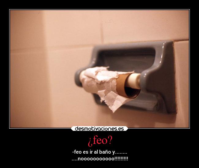 ¿feo? - -feo es ir al baño y........
....nooooooooooo!!!!!!!!!
