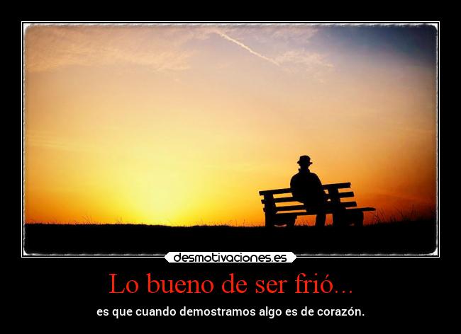 Lo bueno de ser frió... - es que cuando demostramos algo es de corazón.
