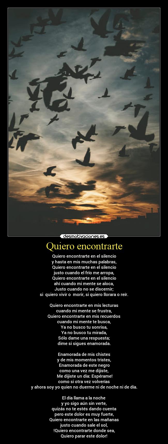 Quiero encontrarte - Quiero encontrarte en el silencio
y hasta en mis muchas palabras,
Quiero encontrarte en el silencio
justo cuando el frío me arropa,
Quiero encontrarte en el silencio
ahí cuando mi mente se aloca,
Justo cuando no se discernir;
si  quiero vivir o  morir, si quiero llorara o reír.

Quiero encontrarte en mis lecturas
cuando mi mente se frustra,
Quiero encontrarte en mis recuerdos
cuando mi mente te busca,
Ya no busco tu sonrisa,
Ya no busco tu mirada,
Sólo dame una respuesta;
dime si sigues enamorada.

Enamorada de mis chistes
y de mis momentos tristes,
Enamorada de este negro
como una vez me dijiste,
 Me dijiste un día: Espérame!
como si otra vez volverías
y ahora soy yo quien no duerme ni de noche ni de día.

El día llama a la noche 
y yo sigo aún sin verte,
quizás no te estés dando cuenta
pero este dolor es muy fuerte,
Quiero encontrarte en las mañanas
justo cuando sale el sol,
!Quiero encontrarte donde sea,
Quiero parar este dolor!