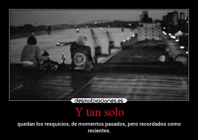 Y tan solo - quedan los resquicios, de momentos pasados, pero recordados como
recientes.