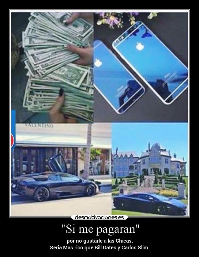 Si me pagaran - por no gustarle a las Chicas,
Seria Mas rico que Bill Gates y Carlos Slim.