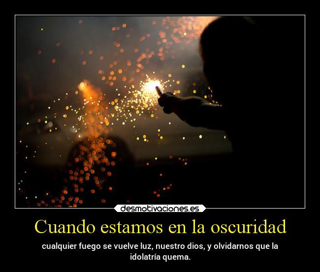 Cuando estamos en la oscuridad - cualquier fuego se vuelve luz, nuestro dios, y olvidarnos que la
idolatría quema.
