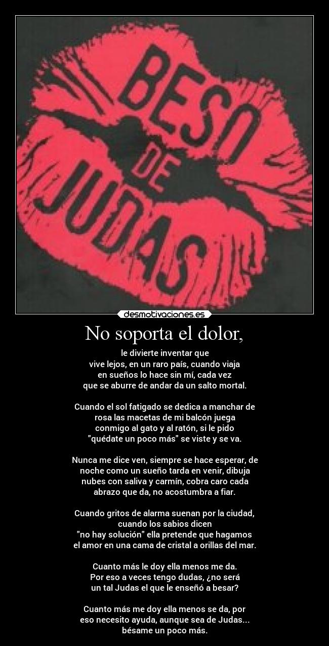 No soporta el dolor, - le divierte inventar que
vive lejos, en un raro país, cuando viaja
en sueños lo hace sin mí, cada vez
que se aburre de andar da un salto mortal.

Cuando el sol fatigado se dedica a manchar de
rosa las macetas de mi balcón juega
conmigo al gato y al ratón, si le pido
quédate un poco más se viste y se va.

Nunca me dice ven, siempre se hace esperar, de
noche como un sueño tarda en venir, dibuja
nubes con saliva y carmín, cobra caro cada
abrazo que da, no acostumbra a fiar.

Cuando gritos de alarma suenan por la ciudad,
cuando los sabios dicen
no hay solución ella pretende que hagamos
el amor en una cama de cristal a orillas del mar.

Cuanto más le doy ella menos me da.
Por eso a veces tengo dudas, ¿no será
un tal Judas el que le enseñó a besar?

Cuanto más me doy ella menos se da, por
eso necesito ayuda, aunque sea de Judas...
bésame un poco más.