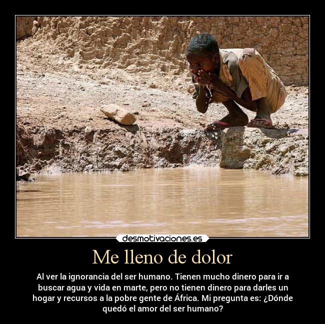 Me lleno de dolor - Al ver la ignorancia del ser humano. Tienen mucho dinero para ir a
buscar agua y vida en marte, pero no tienen dinero para darles un
hogar y recursos a la pobre gente de África. Mi pregunta es: ¿Dónde
quedó el amor del ser humano?