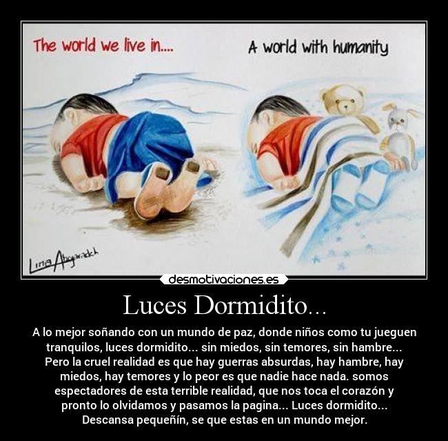 Luces Dormidito... - A lo mejor soñando con un mundo de paz, donde niños como tu jueguen
tranquilos, luces dormidito... sin miedos, sin temores, sin hambre...
Pero la cruel realidad es que hay guerras absurdas, hay hambre, hay
miedos, hay temores y lo peor es que nadie hace nada. somos
espectadores de esta terrible realidad, que nos toca el corazón y
pronto lo olvidamos y pasamos la pagina... Luces dormidito...
Descansa pequeñín, se que estas en un mundo mejor.