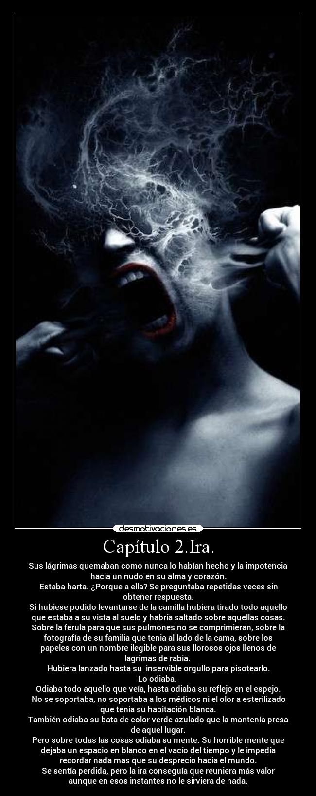 Capítulo 2.Ira. - Sus lágrimas quemaban como nunca lo habían hecho y la impotencia
hacia un nudo en su alma y corazón.
Estaba harta. ¿Porque a ella? Se preguntaba repetidas veces sin
obtener respuesta.
Si hubiese podido levantarse de la camilla hubiera tirado todo aquello
que estaba a su vista al suelo y habría saltado sobre aquellas cosas.
Sobre la férula para que sus pulmones no se comprimieran, sobre la
fotografía de su familia que tenia al lado de la cama, sobre los
papeles con un nombre ilegible para sus llorosos ojos llenos de
lagrimas de rabia.
Hubiera lanzado hasta su inservible orgullo para pisotearlo.
Lo odiaba.
Odiaba todo aquello que veía, hasta odiaba su reflejo en el espejo.
No se soportaba, no soportaba a los médicos ni el olor a esterilizado
que tenia su habitación blanca.
También odiaba su bata de color verde azulado que la mantenía presa
de aquel lugar.
Pero sobre todas las cosas odiaba su mente. Su horrible mente que
dejaba un espacio en blanco en el vacío del tiempo y le impedía
recordar nada mas que su desprecio hacia el mundo.
Se sentía perdida, pero la ira conseguía que reuniera más valor
aunque en esos instantes no le sirviera de nada.