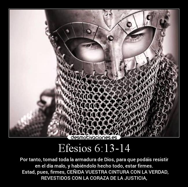 Efesios 6:13-14 - Por tanto, tomad toda la armadura de Dios, para que podáis resistir
en el día malo, y habiéndolo hecho todo, estar firmes.
► Estad, pues, firmes, CEÑIDA VUESTRA CINTURA CON LA VERDAD,
REVESTIDOS CON LA CORAZA DE LA JUSTICIA,