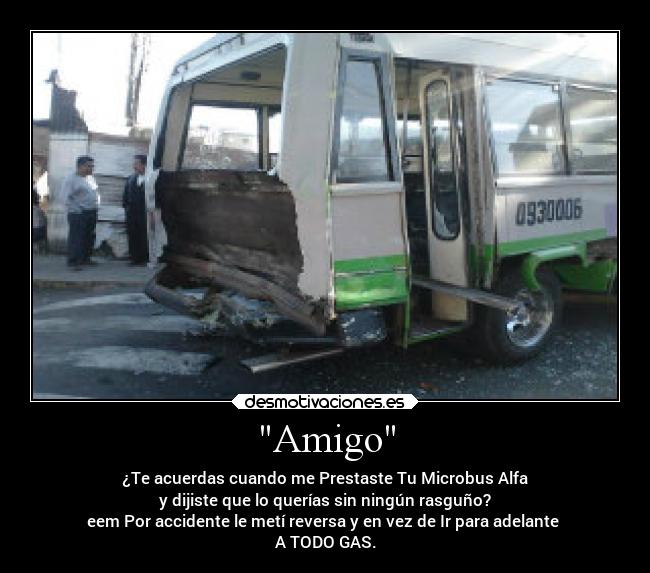 Amigo - ¿Te acuerdas cuando me Prestaste Tu Microbus Alfa
y dijiste que lo querías sin ningún rasguño?
eem Por accidente le metí reversa y en vez de Ir para adelante 
A TODO GAS.