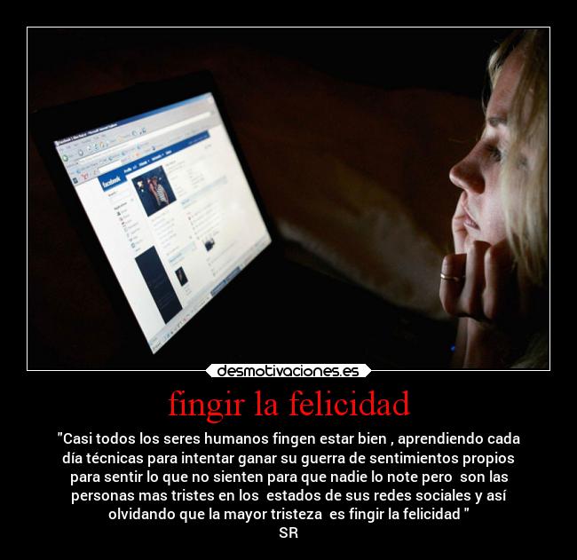 fingir la felicidad - Casi todos los seres humanos fingen estar bien , aprendiendo cada
día técnicas para intentar ganar su guerra de sentimientos propios
para sentir lo que no sienten para que nadie lo note pero  son las
personas mas tristes en los  estados de sus redes sociales y así
olvidando que la mayor tristeza  es fingir la felicidad 
SR