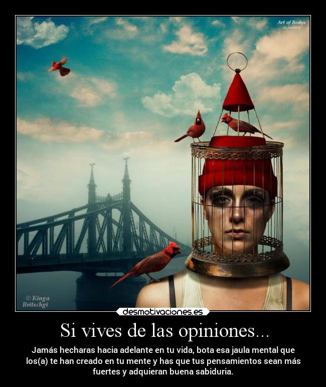 Si vives de las opiniones... - Jamás hecharas hacia adelante en tu vida, bota esa jaula mental que
los(a) te han creado en tu mente y has que tus pensamientos sean más
fuertes y adquieran buena sabiduria.