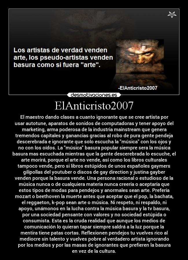 ElAnticristo2007 - El maestro dando clases a cuanto ignorante que se cree artista por
usar autotune, aparatos de sonidos de computadoras y tener apoyo del
marketing, arma poderosa de la industria mainstream que genera
tremendos capitales y ganancias gracias al robo de pura gente pendeja
descerebrada e ignorante que solo escucha la música con los ojos y
no con los oídos. La música basura popular siempre sera la música
basura mas escuchada mientras que la gente descerebrada lo escuche, el
arte morirá, porque el arte no vende, así como los libros culturales
tampoco vende, pero si libros estúpidos de unos españoles gaymers
gilipollas del youtuber o discos de gay direction y justina gayber
venden porque la basura vende. Una persona racional o estudioso de la
música nunca o de cualquiera materia nunca creería o aceptaría que
estos tipos de modas para pendejos y anormales sean arte. Prefería
mozart o beethoven la muerte antes que aceptar que el pop, la bachata,
el reggaeton, k-pop sean arte o música. Ni respeto, ni respaldo, ni
apoyo, unámonos en la lucha contra la música basura y la tv basura,
por una sociedad pensante con valores y no sociedad estúpida o
consumista. Esta es la cruda realidad que aunque los medios de
comunicación lo quieran tapar siempre saldrá a la luz porque la
mentira tiene patas cortas. Reflexionen pendejos tu vuelves rico al
mediocre sin talento y vuelves pobre al verdadero artista ignorando
por los medios y por las masas de ignorantes que prefieren la basura
en vez de la cultura.