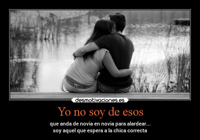 Yo no soy de esos - que anda de novia en novia para alardear...
soy aquel que espera a la chica correcta