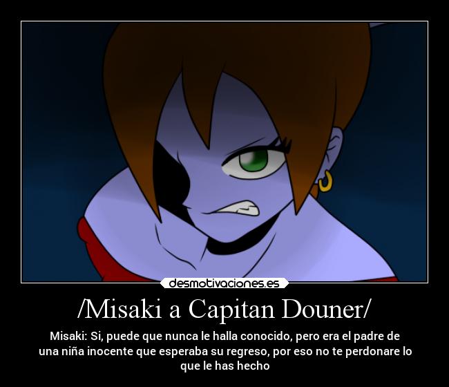 /Misaki a Capitan Douner/ - Misaki: Si, puede que nunca le halla conocido, pero era el padre de
una niña inocente que esperaba su regreso, por eso no te perdonare lo
que le has hecho