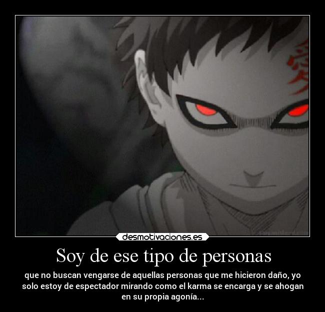Soy de ese tipo de personas - que no buscan vengarse de aquellas personas que me hicieron daño, yo
solo estoy de espectador mirando como el karma se encarga y se ahogan
en su propia agonía...