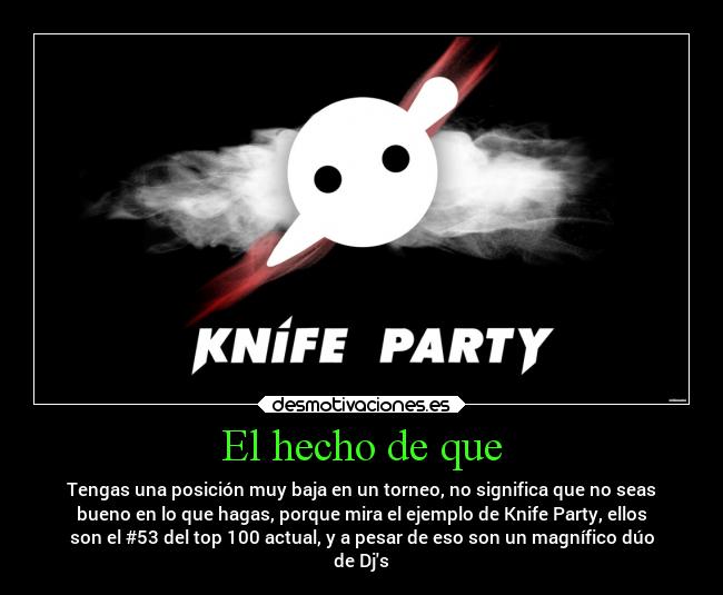 El hecho de que - Tengas una posición muy baja en un torneo, no significa que no seas
bueno en lo que hagas, porque mira el ejemplo de Knife Party, ellos
son el #53 del top 100 actual, y a pesar de eso son un magnífico dúo
de Djs