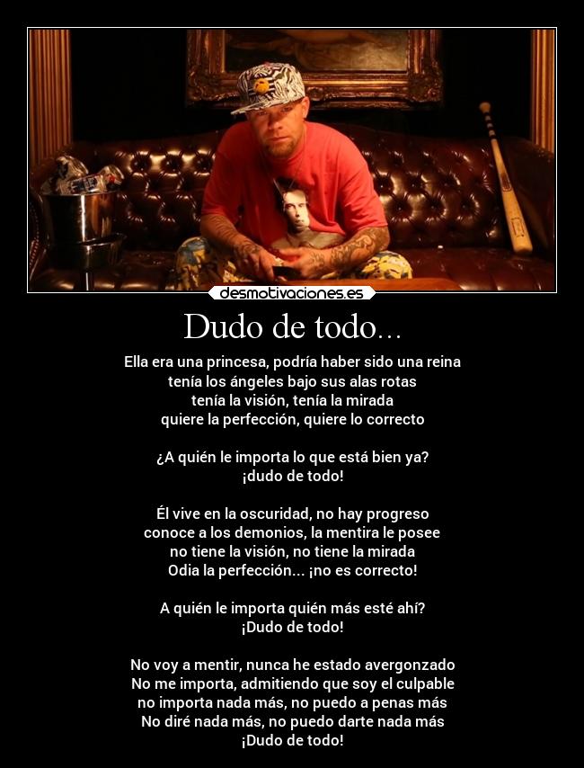 Dudo de todo... - Ella era una princesa, podría haber sido una reina
tenía los ángeles bajo sus alas rotas
tenía la visión, tenía la mirada
quiere la perfección, quiere lo correcto

¿A quién le importa lo que está bien ya?
¡dudo de todo!

Él vive en la oscuridad, no hay progreso
conoce a los demonios, la mentira le posee
no tiene la visión, no tiene la mirada
Odia la perfección... ¡no es correcto!

A quién le importa quién más esté ahí?
¡Dudo de todo!

No voy a mentir, nunca he estado avergonzado
No me importa, admitiendo que soy el culpable
no importa nada más, no puedo a penas más
No diré nada más, no puedo darte nada más
¡Dudo de todo!