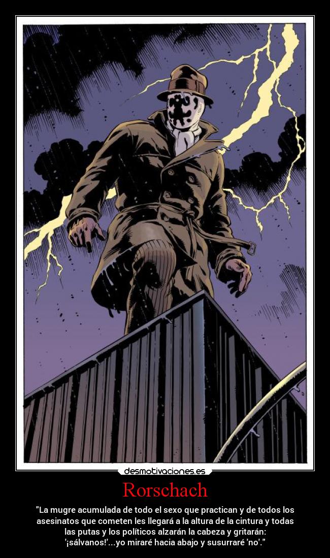 Rorschach - La mugre acumulada de todo el sexo que practican y de todos los
asesinatos que cometen les llegará a la altura de la cintura y todas
las putas y los políticos alzarán la cabeza y gritarán:
¡sálvanos!...yo miraré hacia abajo y susurraré no.
