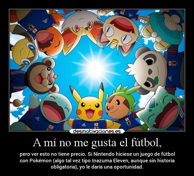 A mí no me gusta el fútbol, - pero ver esto no tiene precio. Si Nintendo hiciese un juego de fútbol
con Pokémon (algo tal vez tipo Inazuma Eleven, aunque sin historia
obligatoria), yo le daría una oportunidad.