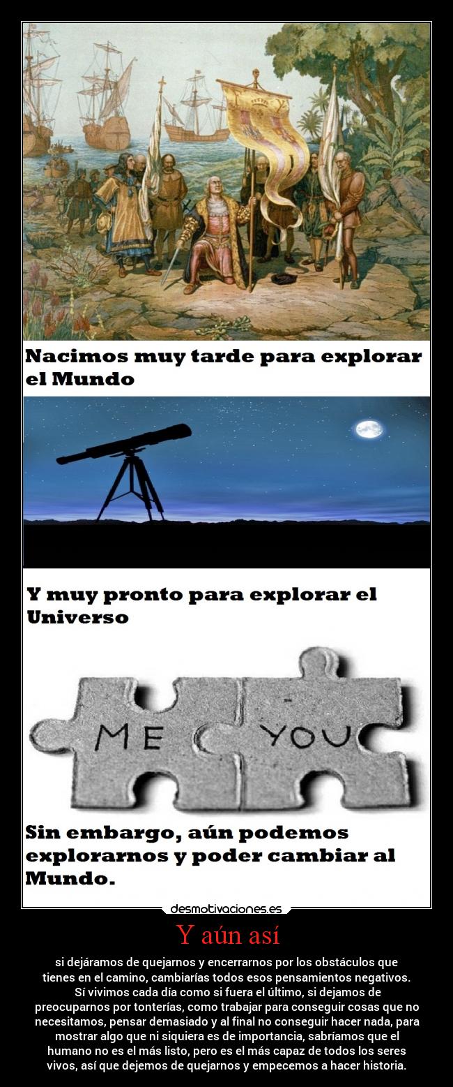 Y aún así - si dejáramos de quejarnos y encerrarnos por los obstáculos que
tienes en el camino, cambiarías todos esos pensamientos negativos.
Sí vivimos cada día como si fuera el último, si dejamos de
preocuparnos por tonterías, como trabajar para conseguir cosas que no
necesitamos, pensar demasiado y al final no conseguir hacer nada, para
mostrar algo que ni siquiera es de importancia, sabríamos que el
humano no es el más listo, pero es el más capaz de todos los seres
vivos, así que dejemos de quejarnos y empecemos a hacer historia.