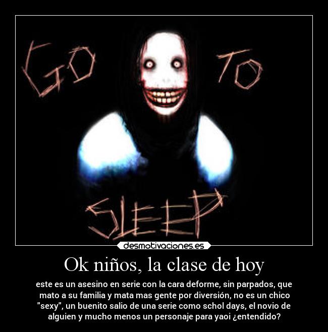 Ok niños, la clase de hoy - este es un asesino en serie con la cara deforme, sin parpados, que
mato a su familia y mata mas gente por diversión, no es un chico
sexy, un buenito salio de una serie como schol days, el novio de
alguien y mucho menos un personaje para yaoi ¿entendido?