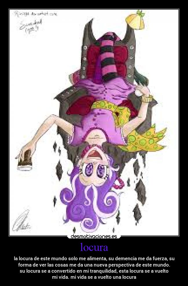 locura - la locura de este mundo solo me alimenta, su demencia me da fuerza, su
forma de ver las cosas me da una nueva perspectiva de este mundo.
su locura se a convertido en mi tranquilidad, esta locura se a vuelto
mi vida. mi vida se a vuelto una locura