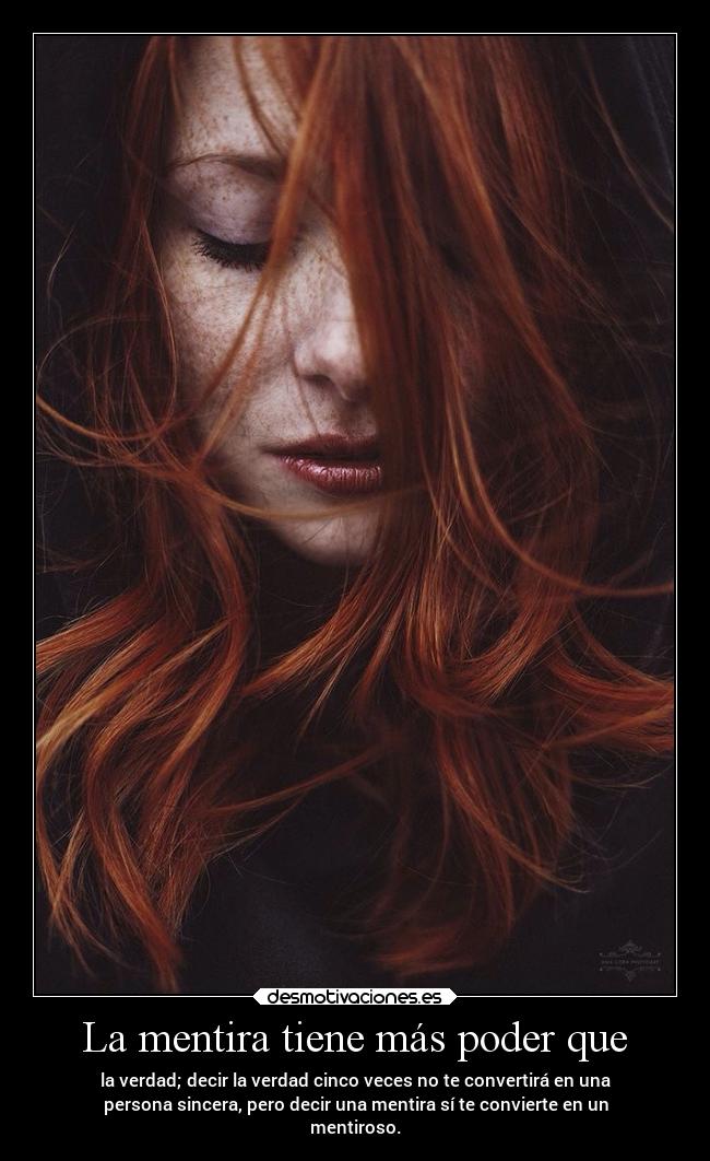 La mentira tiene más poder que - la verdad; decir la verdad cinco veces no te convertirá en una
persona sincera, pero decir una mentira sí te convierte en un
mentiroso.