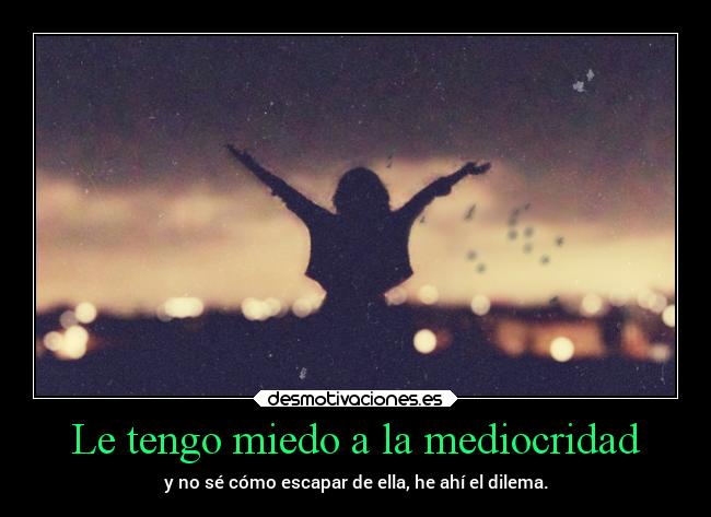 Le tengo miedo a la mediocridad - y no sé cómo escapar de ella, he ahí el dilema.