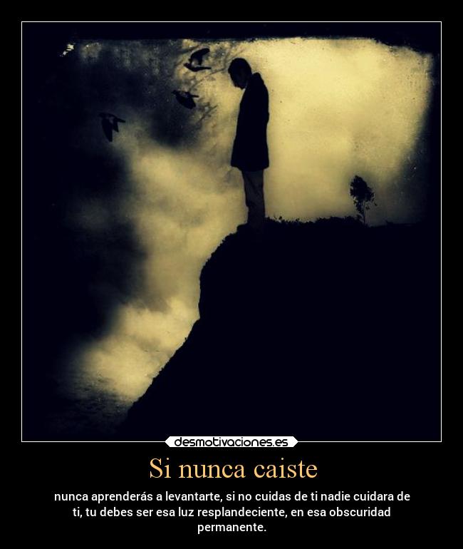 Si nunca caiste - nunca aprenderás a levantarte, si no cuidas de ti nadie cuidara de
ti, tu debes ser esa luz resplandeciente, en esa obscuridad
permanente.