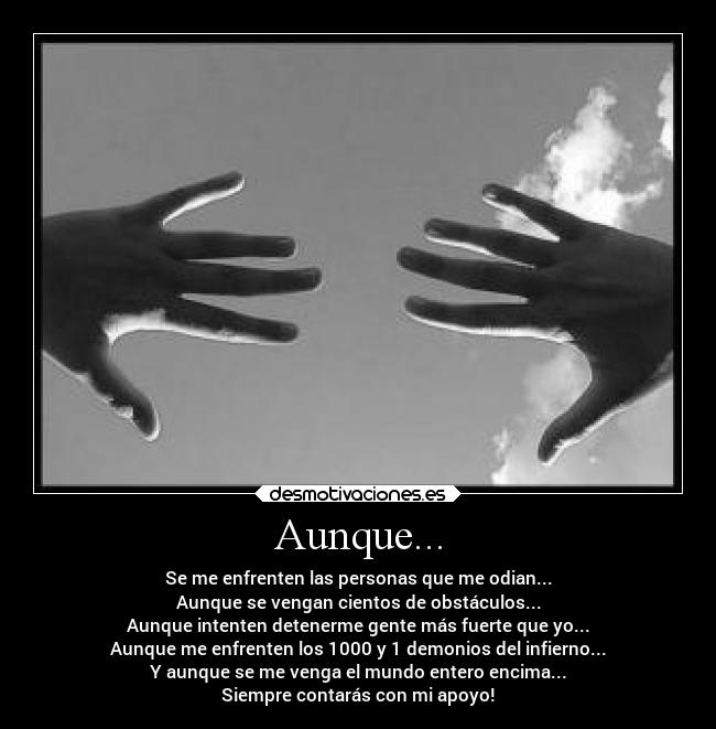Aunque... - Se me enfrenten las personas que me odian...
Aunque se vengan cientos de obstáculos...
Aunque intenten detenerme gente más fuerte que yo...
Aunque me enfrenten los 1000 y 1 demonios del infierno...
Y aunque se me venga el mundo entero encima...
Siempre contarás con mi apoyo!