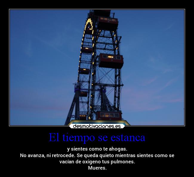 El tiempo se estanca - y sientes como te ahogas.
No avanza, ni retrocede. Se queda quieto mientras sientes como se
vacían de oxigeno tus pulmones.
Mueres.