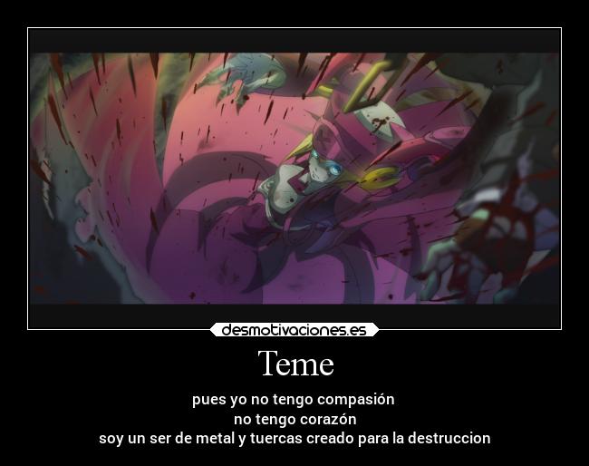 Teme - pues yo no tengo compasión 
no tengo corazón
soy un ser de metal y tuercas creado para la destruccion