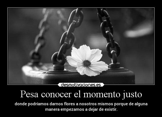 Pesa conocer el momento justo - donde podríamos darnos flores a nosotros mismos porque de alguna
manera empezamos a dejar de existir.