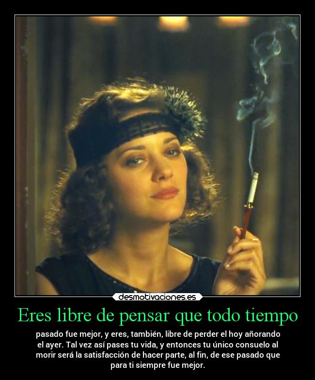 Eres libre de pensar que todo tiempo - pasado fue mejor, y eres, también, libre de perder el hoy añorando
el ayer. Tal vez así pases tu vida, y entonces tu único consuelo al
morir será la satisfacción de hacer parte, al fin, de ese pasado que
para ti siempre fue mejor.