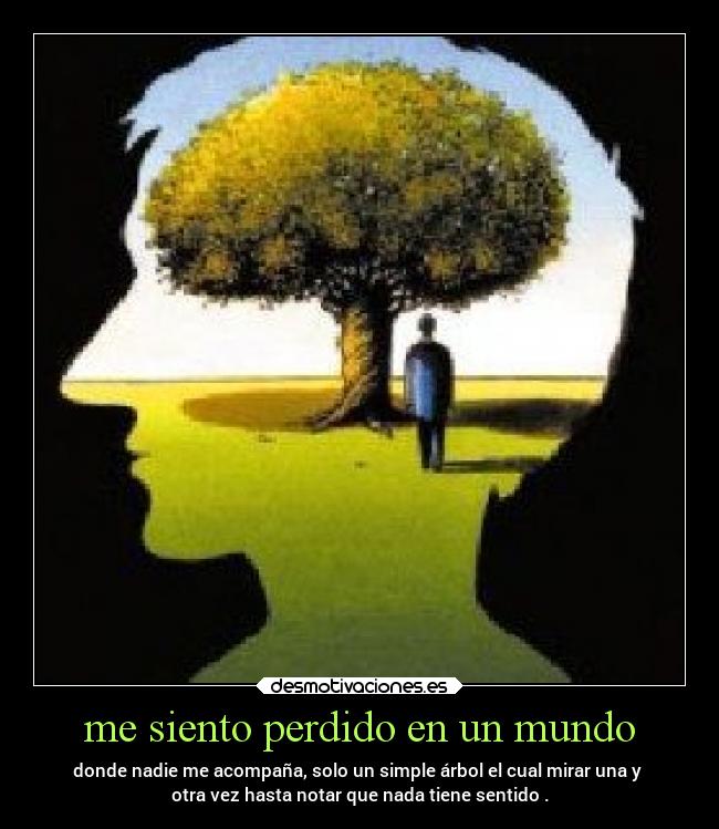 me siento perdido en un mundo - donde nadie me acompaña, solo un simple árbol el cual mirar una y
otra vez hasta notar que nada tiene sentido .