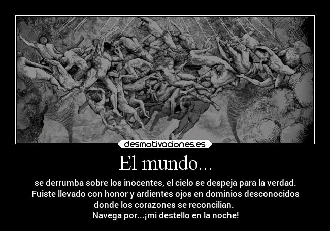 El mundo... - se derrumba sobre los inocentes, el cielo se despeja para la verdad.
Fuiste llevado con honor y ardientes ojos en dominios desconocidos
donde los corazones se reconcilian. 
Navega por...¡mi destello en la noche!