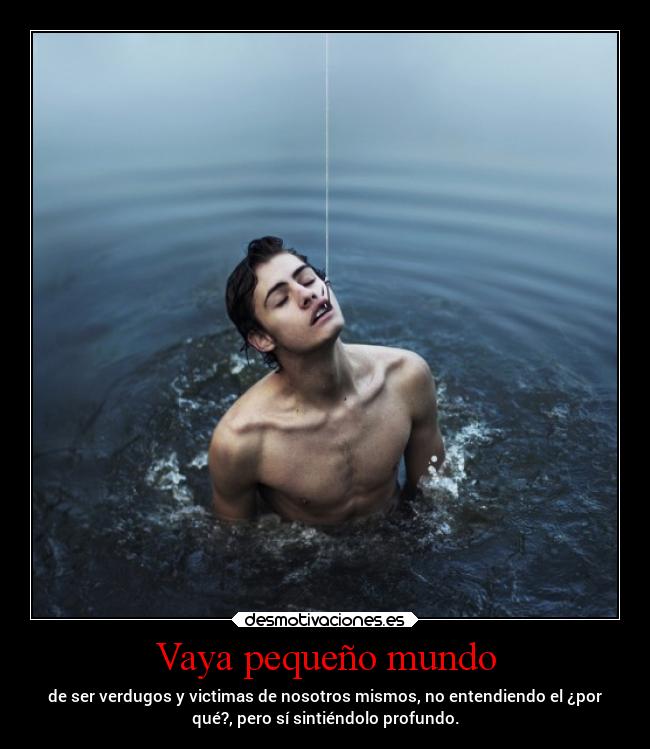 Vaya pequeño mundo - de ser verdugos y victimas de nosotros mismos, no entendiendo el ¿por
qué?, pero sí sintiéndolo profundo.