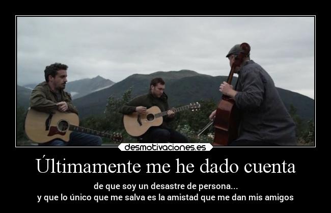 Últimamente me he dado cuenta - de que soy un desastre de persona...
y que lo único que me salva es la amistad que me dan mis amigos