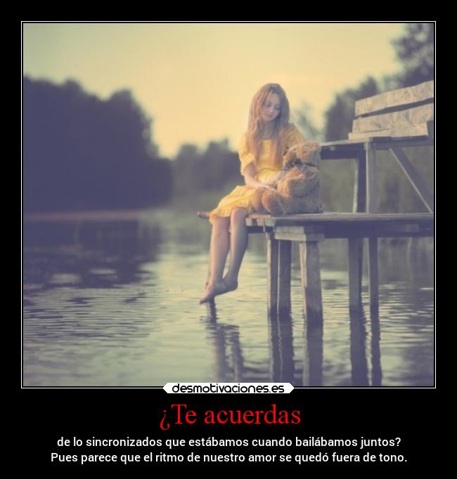 ¿Te acuerdas - de lo sincronizados que estábamos cuando bailábamos juntos?
Pues parece que el ritmo de nuestro amor se quedó fuera de tono.