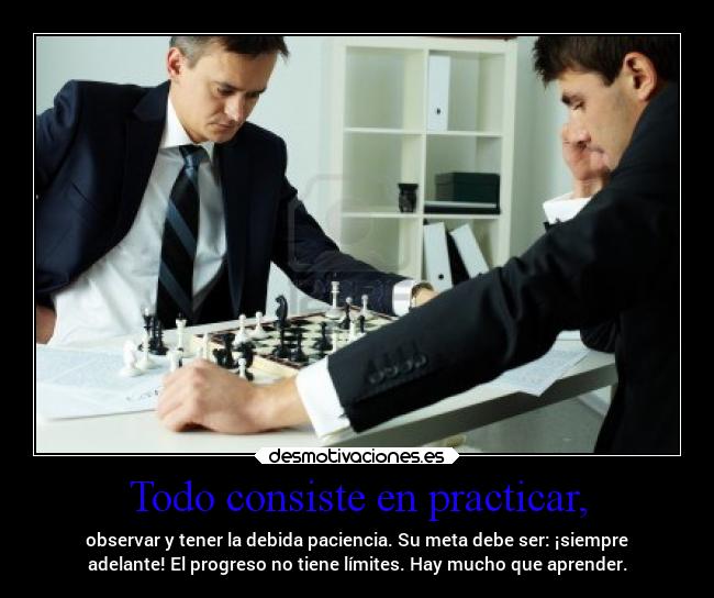 Todo consiste en practicar, - observar y tener la debida paciencia. Su meta debe ser: ¡siempre
adelante! El progreso no tiene límites. Hay mucho que aprender.