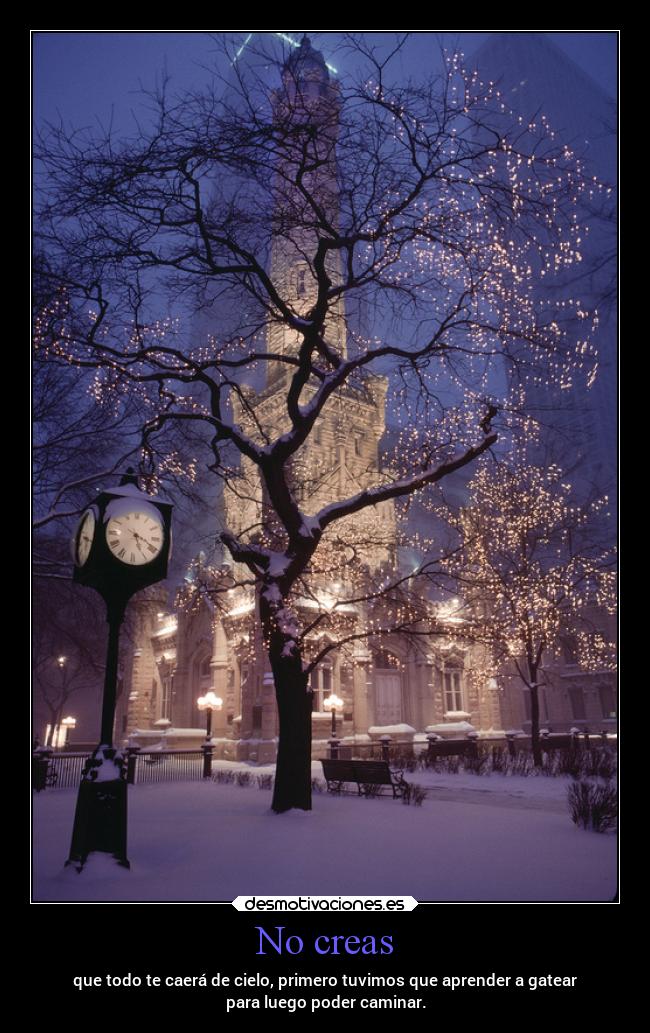 No creas - que todo te caerá de cielo, primero tuvimos que aprender a gatear
para luego poder caminar.