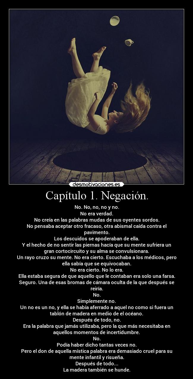 Capítulo 1. Negación. - No. No, no, no y no.
No era verdad.
No creía en las palabras mudas de sus oyentes sordos.
No pensaba aceptar otro fracaso, otra abismal caída contra el
pavimento.
Los descuidos se apoderaban de ella.
Y el hecho de no sentir las piernas hacía que su mente sufriera un
gran cortocircuito y su alma se convulsionara.
Un rayo cruzo su mente. No era cierto. Escuchaba a los médicos, pero
ella sabía que se equivocaban.
No era cierto. No lo era.
Ella estaba segura de que aquello que le contaban era solo una farsa.
Seguro. Una de esas bromas de cámara oculta de la que después se
reiría.
No.
Simplemente no.
Un no es un no, y ella se había aferrado a aquel no como si fuera un
tablón de madera en medio de el océano.
Después de todo, no.
Era la palabra que jamás utilizaba, pero la que más necesitaba en
aquellos momentos de incertidumbre.
No.
Podía haber dicho tantas veces no.
Pero el don de aquella mística palabra era demasiado cruel para su
mente infantil y risueña.
Después de todo...
La madera también se hunde.