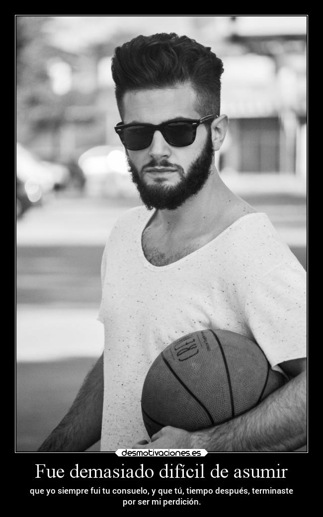 Fue demasiado difícil de asumir - que yo siempre fui tu consuelo, y que tú, tiempo después, terminaste
por ser mi perdición.