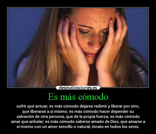 Es más cómodo - sufrir que actuar; es más cómodo dejarse redimir y liberar por otro,
que liberarse a sí mismo; es más cómodo hacer depender su
salvación de otra persona, que de la propia fuerza; es más cómodo
amar que anhelar; es más cómodo saberse amado de Dios, que amarse a
sí mismo con un amor sencillo o natural, innato en todos los seres.