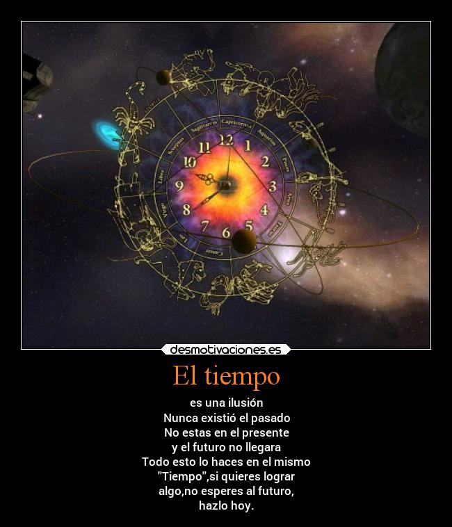 El tiempo - es una ilusión
Nunca existió el pasado
No estas en el presente
y el futuro no llegara
Todo esto lo haces en el mismo
Tiempo,si quieres lograr
algo,no esperes al futuro,
hazlo hoy.
