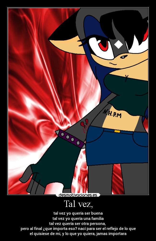 Tal vez, - tal vez yo quería ser buena
tal vez yo quería una familia
tal vez quería ser otra persona,
pero al final ¿que importa eso? nací para ser el reflejo de lo que
el quisiese de mi, y lo que yo quiera, jamas importara