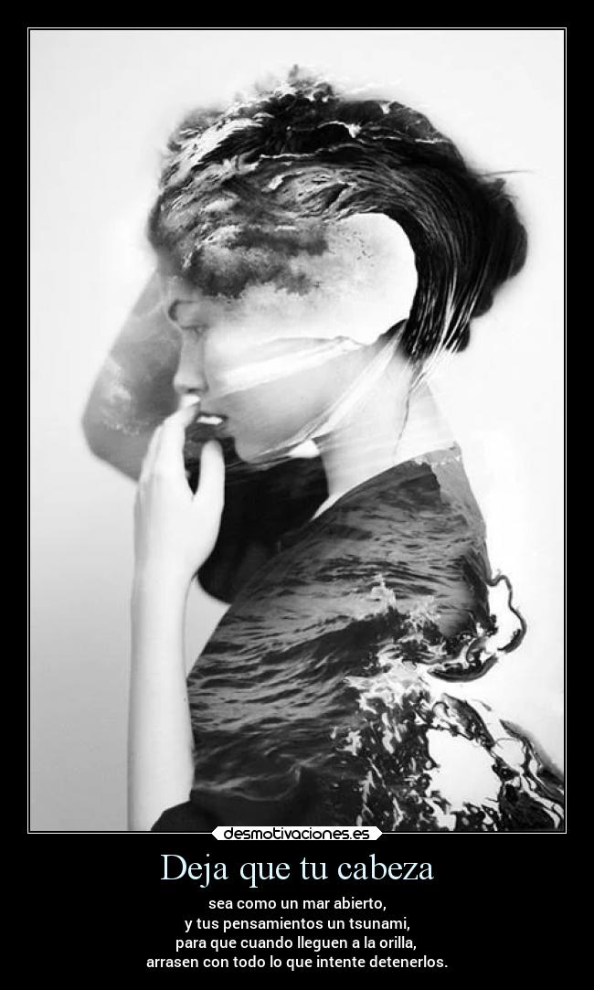 Deja que tu cabeza - sea como un mar abierto,
y tus pensamientos un tsunami,
para que cuando lleguen a la orilla,
arrasen con todo lo que intente detenerlos.