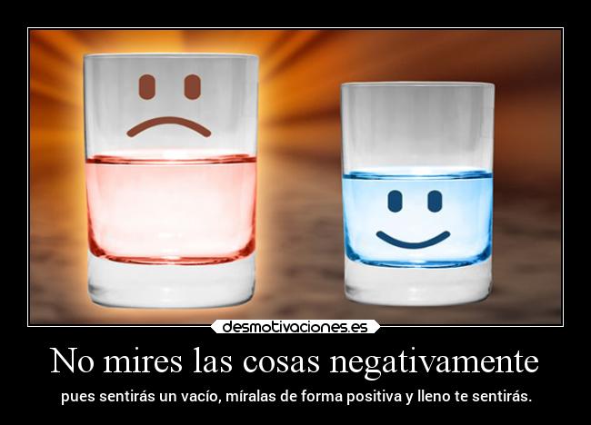No mires las cosas negativamente - pues sentirás un vacío, míralas de forma positiva y lleno te sentirás.